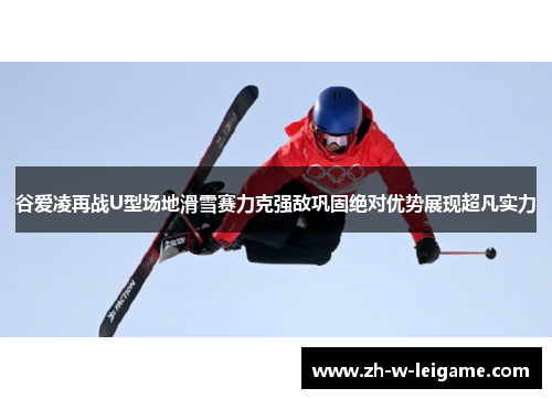 谷爱凌再战U型场地滑雪赛力克强敌巩固绝对优势展现超凡实力