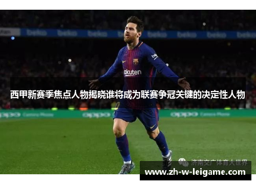 西甲新赛季焦点人物揭晓谁将成为联赛争冠关键的决定性人物