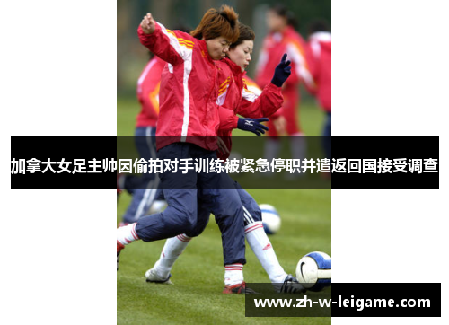 加拿大女足主帅因偷拍对手训练被紧急停职并遣返回国接受调查