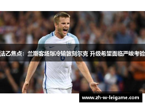 法乙焦点:兰斯客场爆冷输敦刻尔克 升级希望面临严峻考验 法乙焦点:兰斯客场爆冷输敦刻尔克 升级希望面临严峻考验