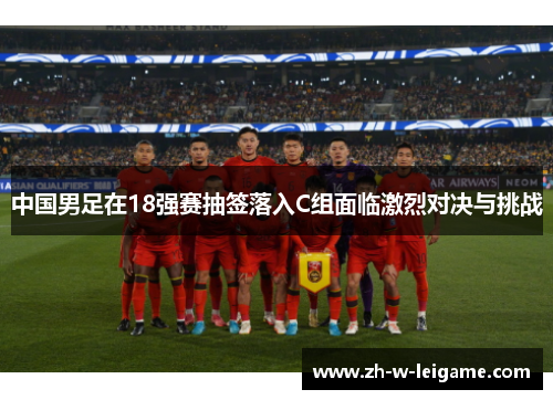 中国男足在18强赛抽签落入C组面临激烈对决与挑战 中国男足在18强赛抽签落入C组面临激烈对决与挑战