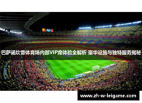 巴萨诺坎普体育场内部VIP席体验全解析 豪华设施与独特服务揭秘 巴萨诺坎普体育场内部VIP席体验全解析 豪华设施与独特服务揭秘